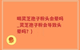 喝灵芝孢子粉头会晕吗_灵芝孢子粉会导致头晕吗？)