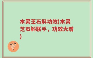 木灵芝石斛功效(木灵芝石斛联手，功效大增)