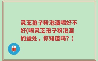 灵芝孢子粉泡酒喝好不好(喝灵芝孢子粉泡酒的益处，你知道吗？)