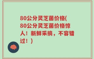 80公分灵芝菌价格(80公分灵芝菌价格惊人！新鲜采摘，不容错过！)