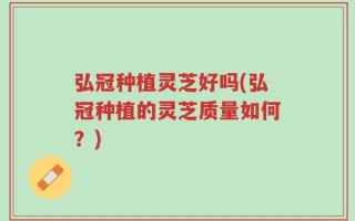弘冠种植灵芝好吗(弘冠种植的灵芝质量如何？)
