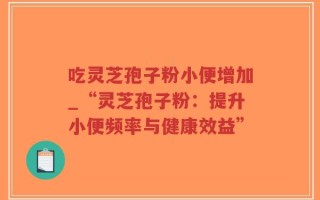 吃灵芝孢子粉小便增加_“灵芝孢子粉：提升小便频率与健康效益”