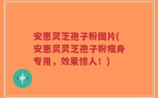 安惠灵芝孢子粉图片(安惠灵灵芝孢子粉瘦身专用，效果惊人！)
