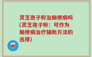 灵芝孢子粉治脑梗病吗(灵芝孢子粉：可作为脑梗病治疗辅助方法的选择)