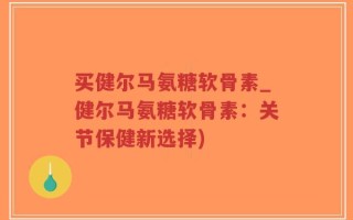 买健尔马氨糖软骨素_健尔马氨糖软骨素：关节保健新选择)