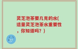 灵芝泡茶要几克的水(适量灵芝泡茶水重要性，你知道吗？)