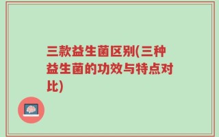 三款益生菌区别(三种益生菌的功效与特点对比)