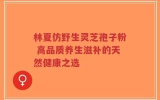 林夏仿野生灵芝孢子粉 高品质养生滋补的天然健康之选