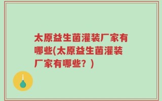 太原益生菌灌装厂家有哪些(太原益生菌灌装厂家有哪些？)