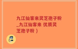 九江仙客来灵芝孢子粉_九江仙客来 优质灵芝孢子粉 )