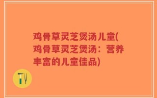 鸡骨草灵芝煲汤儿童(鸡骨草灵芝煲汤：营养丰富的儿童佳品)