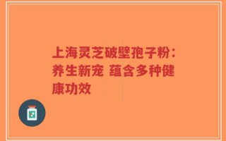 上海灵芝破壁孢子粉：养生新宠 蕴含多种健康功效