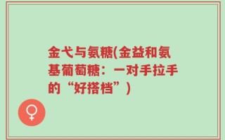 金弋与氨糖(金益和氨基葡萄糖：一对手拉手的“好搭档”)
