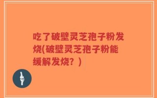 吃了破壁灵芝孢子粉发烧(破壁灵芝孢子粉能缓解发烧？)
