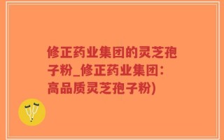 修正药业集团的灵芝孢子粉_修正药业集团：高品质灵芝孢子粉)