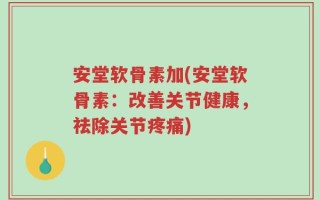 安堂软骨素加(安堂软骨素：改善关节健康，祛除关节疼痛)