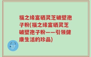 福之缘富硒灵芝破壁孢子粉(福之缘富硒灵芝破壁孢子粉——引领健康生活的珍品)