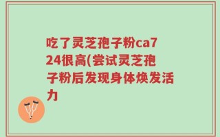吃了灵芝孢子粉ca724很高(尝试灵芝孢子粉后发现身体焕发活力