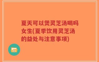 夏天可以煲灵芝汤喝吗女生(夏季饮用灵芝汤的益处与注意事项)