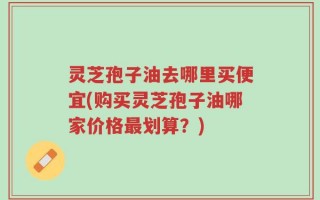 灵芝孢子油去哪里买便宜(购买灵芝孢子油哪家价格最划算？)