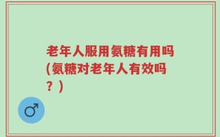 老年人服用氨糖有用吗(氨糖对老年人有效吗？)
