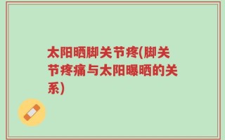 太阳晒脚关节疼(脚关节疼痛与太阳曝晒的关系)