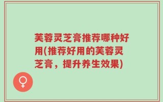 芙蓉灵芝膏推荐哪种好用(推荐好用的芙蓉灵芝膏，提升养生效果)
