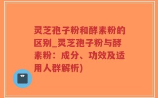 灵芝孢子粉和酵素粉的区别_灵芝孢子粉与酵素粉：成分、功效及适用人群解析)