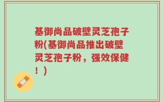 基御尚品破壁灵芝孢子粉(基御尚品推出破壁灵芝孢子粉，强效保健！)