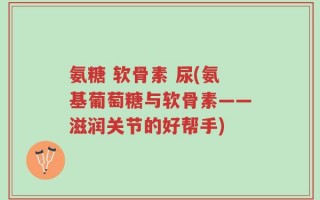 氨糖 软骨素 尿(氨基葡萄糖与软骨素——滋润关节的好帮手)
