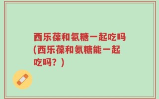 西乐葆和氨糖一起吃吗(西乐葆和氨糖能一起吃吗？)