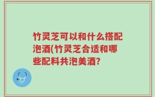 竹灵芝可以和什么搭配泡酒(竹灵芝合适和哪些配料共泡美酒？