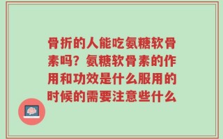 骨折的人能吃氨糖软骨素吗？氨糖软骨素的作用和功效是什么服用的时候的需要注意些什么