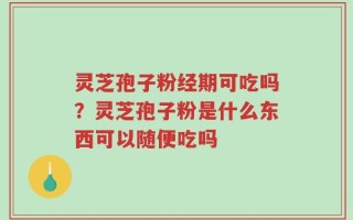 灵芝孢子粉经期可吃吗？灵芝孢子粉是什么东西可以随便吃吗