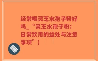 经常喝灵芝水孢子粉好吗_“灵芝水孢子粉：日常饮用的益处与注意事项”)