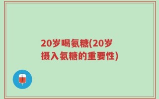 20岁喝氨糖(20岁摄入氨糖的重要性)
