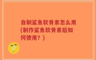 自制鲨鱼软骨素怎么用(制作鲨鱼软骨素后如何使用？)