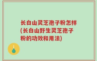 长白山灵芝孢子粉怎样(长白山野生灵芝孢子粉的功效和用法)