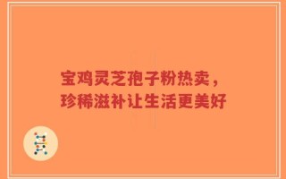 宝鸡灵芝孢子粉热卖，珍稀滋补让生活更美好