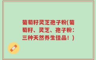葡萄籽灵芝孢子粉(葡萄籽、灵芝、孢子粉：三种天然养生佳品！)
