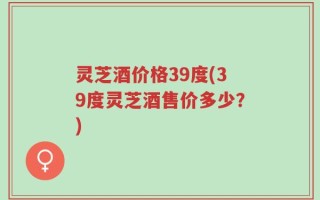 灵芝酒价格39度(39度灵芝酒售价多少？)