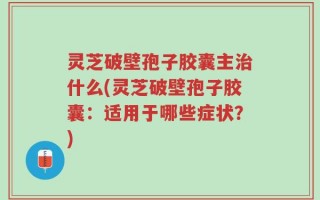灵芝破壁孢子胶囊主治什么(灵芝破壁孢子胶囊：适用于哪些症状？)