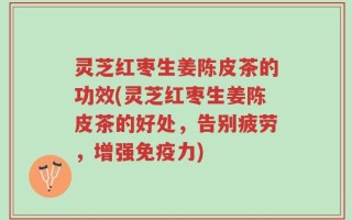 灵芝红枣生姜陈皮茶的功效(灵芝红枣生姜陈皮茶的好处，告别疲劳，增强免疫力)
