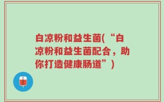 白凉粉和益生菌(“白凉粉和益生菌配合，助你打造健康肠道”)
