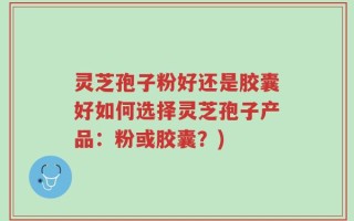 灵芝孢子粉好还是胶囊好如何选择灵芝孢子产品：粉或胶囊？)