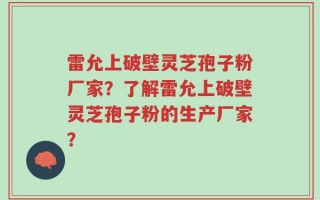 雷允上破壁灵芝孢子粉厂家？了解雷允上破壁灵芝孢子粉的生产厂家？