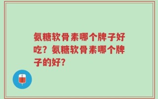 氨糖软骨素哪个牌子好吃？氨糖软骨素哪个牌子的好？