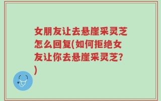 女朋友让去悬崖采灵芝怎么回复(如何拒绝女友让你去悬崖采灵芝？)