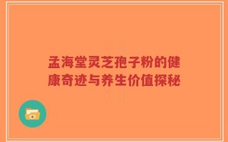 孟海堂灵芝孢子粉的健康奇迹与养生价值探秘