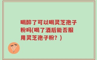 喝醉了可以喝灵芝孢子粉吗(喝了酒后能否服用灵芝孢子粉？)